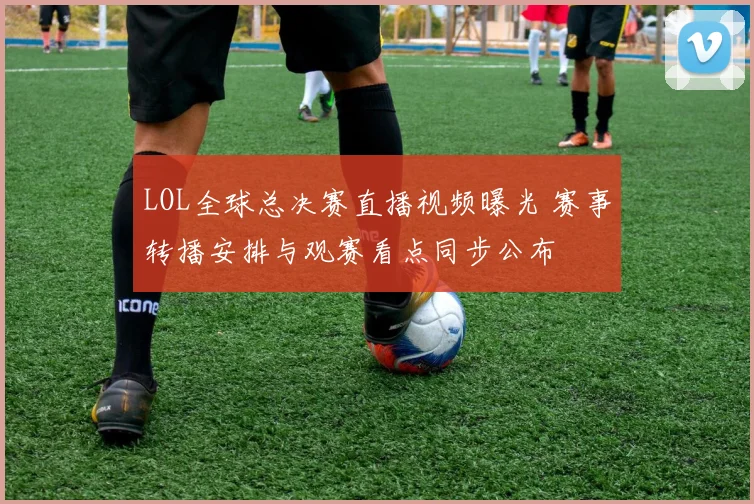 LOL全球总决赛直播视频曝光 赛事转播安排与观赛看点同步公布