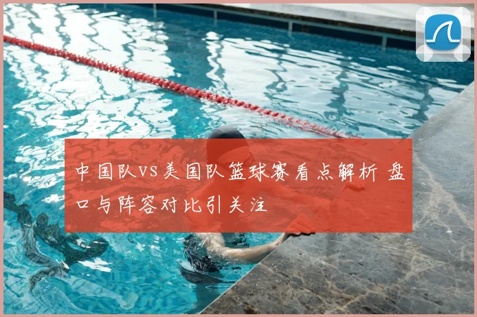 中国队vs美国队篮球赛看点解析 盘口与阵容对比引关注