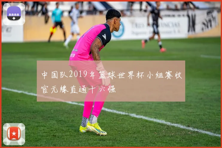 中国队2019年篮球世界杯小组赛收官无缘直通十六强
