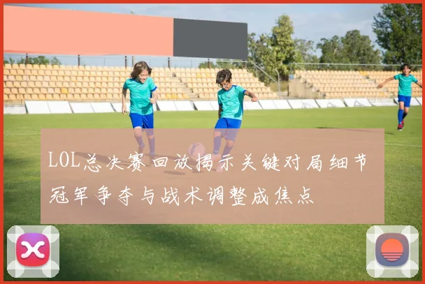 LOL总决赛回放揭示关键对局细节 冠军争夺与战术调整成焦点