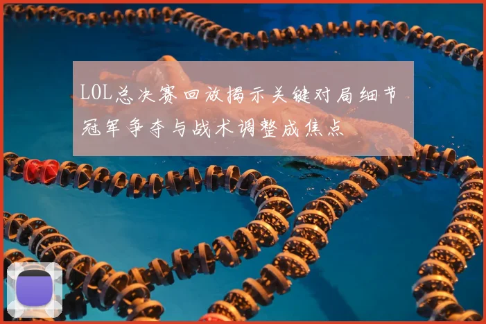 LOL总决赛回放揭示关键对局细节 冠军争夺与战术调整成焦点