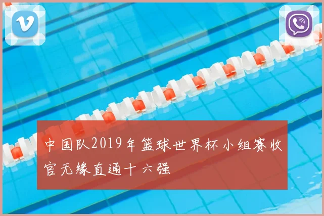 中国队2019年篮球世界杯小组赛收官无缘直通十六强