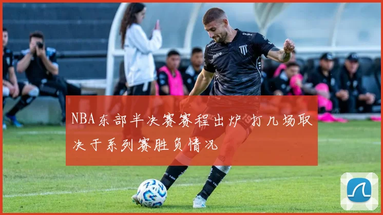 NBA东部半决赛赛程出炉 打几场取决于系列赛胜负情况