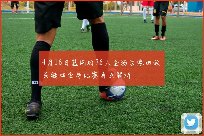 4月16日篮网对76人全场录像回放 关键回合与比赛看点解析