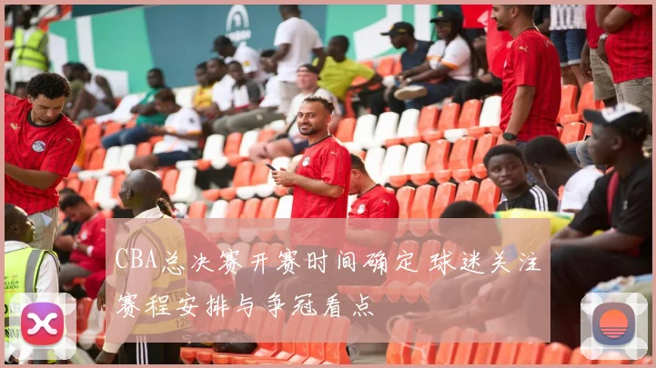 CBA总决赛开赛时间确定 球迷关注赛程安排与争冠看点