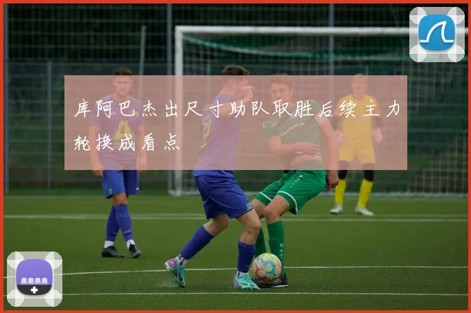 库阿巴杰出尺寸助队取胜后续主力轮换成看点