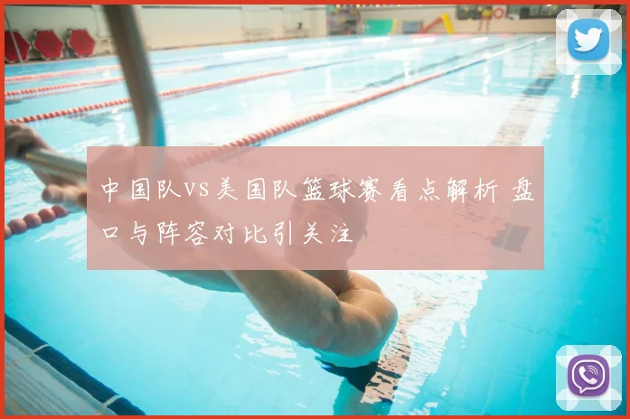 中国队vs美国队篮球赛看点解析 盘口与阵容对比引关注