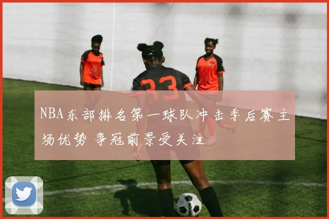 NBA东部排名第一球队冲击季后赛主场优势 争冠前景受关注
