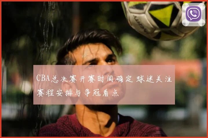 CBA总决赛开赛时间确定 球迷关注赛程安排与争冠看点